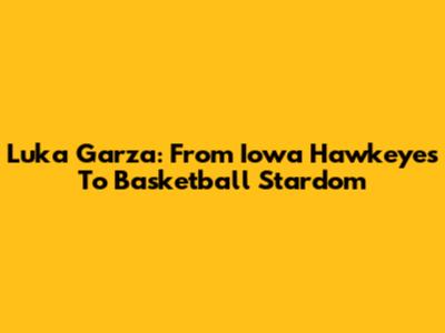 Luka Garza: From Iowa Hawkeyes To Basketball Stardom