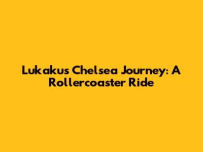 Lukaku's Chelsea Journey: A Rollercoaster Ride