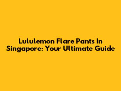 Lululemon Flare Pants In Singapore: Your Ultimate Guide