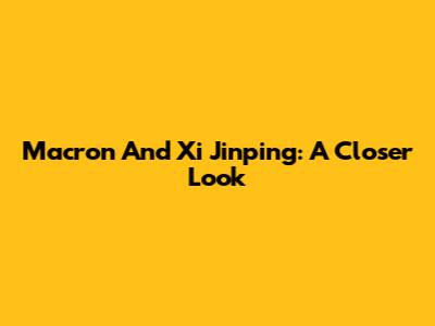 Macron And Xi Jinping: A Closer Look