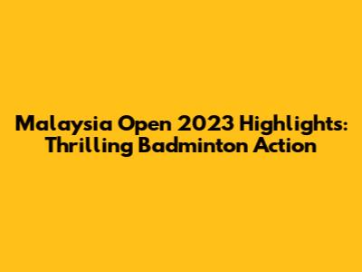 Malaysia Open 2023 Highlights: Thrilling Badminton Action