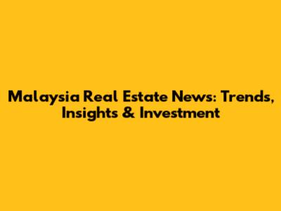 Malaysia Real Estate News: Trends, Insights & Investment