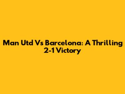 Man Utd Vs Barcelona: A Thrilling 2-1 Victory