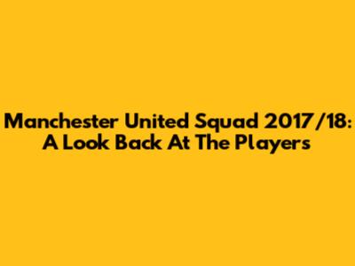 Manchester United Squad 2017/18: A Look Back At The Players