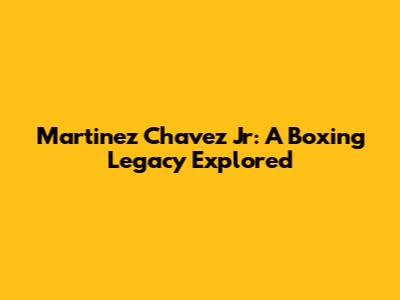Martinez Chavez Jr: A Boxing Legacy Explored