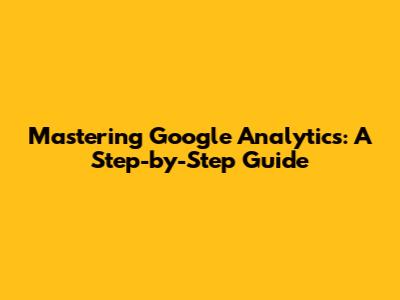 Mastering Google Analytics: A Step-by-Step Guide