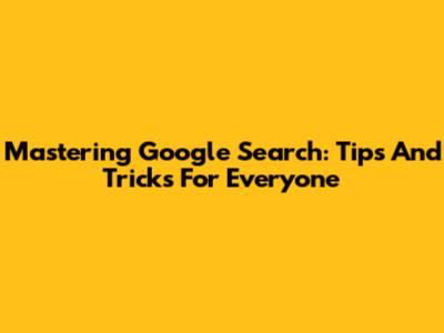 Mastering Google Search: Tips And Tricks For Everyone