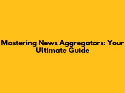 Mastering News Aggregators: Your Ultimate Guide
