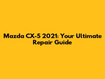 Mazda CX-5 2021: Your Ultimate Repair Guide