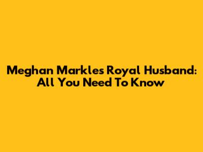Meghan Markle's Royal Husband: All You Need To Know