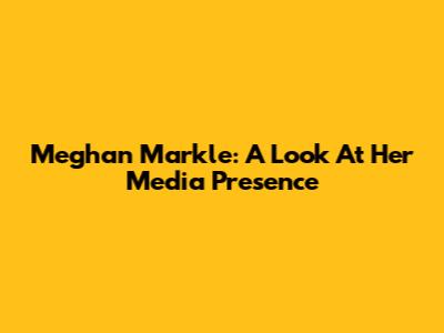 Meghan Markle: A Look At Her Media Presence
