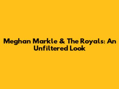 Meghan Markle & The Royals: An Unfiltered Look