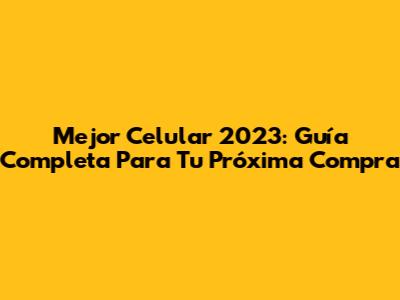 Mejor Celular 2023: Guía Completa Para Tu Próxima Compra