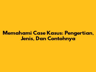 Memahami Case Kasus: Pengertian, Jenis, Dan Contohnya