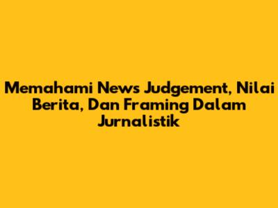 Memahami News Judgement, Nilai Berita, Dan Framing Dalam Jurnalistik
