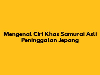 Mengenal Ciri Khas Samurai Asli Peninggalan Jepang