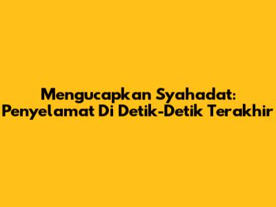Mengucapkan Syahadat: Penyelamat Di Detik-Detik Terakhir