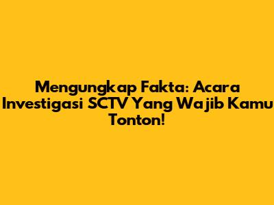 Mengungkap Fakta: Acara Investigasi SCTV Yang Wajib Kamu Tonton!