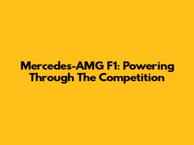 Mercedes-AMG F1: Powering Through The Competition