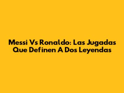 Messi Vs Ronaldo: Las Jugadas Que Definen A Dos Leyendas