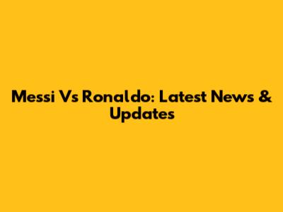 Messi Vs Ronaldo: Latest News & Updates