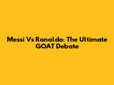 Messi Vs Ronaldo: The Ultimate GOAT Debate