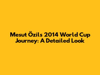 Mesut Özil's 2014 World Cup Journey: A Detailed Look