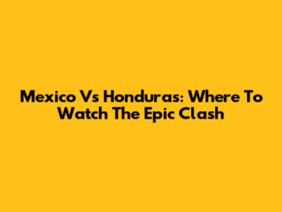 Mexico Vs Honduras: Where To Watch The Epic Clash