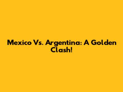 Mexico Vs. Argentina: A Golden Clash!