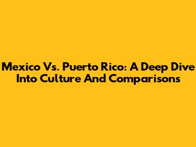 Mexico Vs. Puerto Rico: A Deep Dive Into Culture And Comparisons
