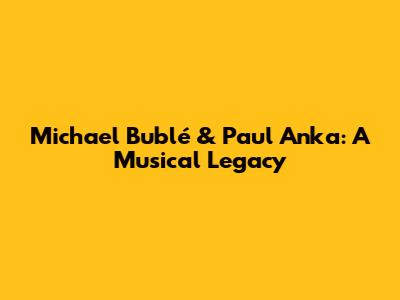 Michael Bublé & Paul Anka: A Musical Legacy