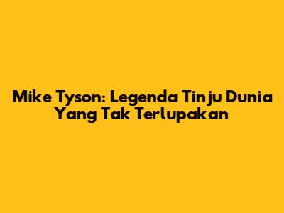 Mike Tyson: Legenda Tinju Dunia Yang Tak Terlupakan