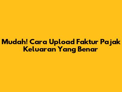 Mudah! Cara Upload Faktur Pajak Keluaran Yang Benar