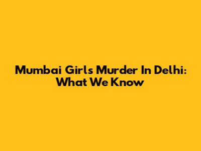 Mumbai Girl's Murder In Delhi: What We Know
