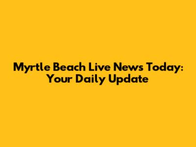 Myrtle Beach Live News Today: Your Daily Update