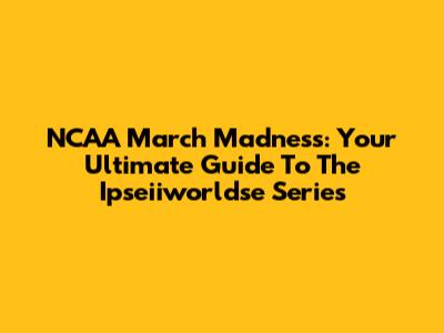 NCAA March Madness: Your Ultimate Guide To The Ipseiiworldse Series
