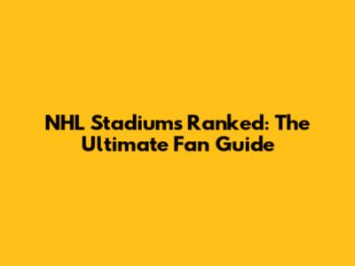 NHL Stadiums Ranked: The Ultimate Fan Guide