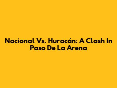 Nacional Vs. Huracán: A Clash In Paso De La Arena