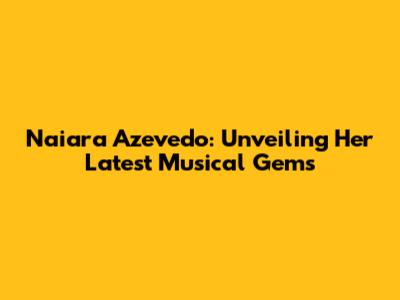 Naiara Azevedo: Unveiling Her Latest Musical Gems