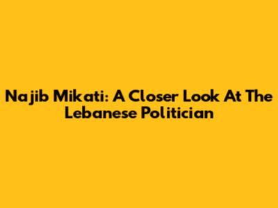 Najib Mikati: A Closer Look At The Lebanese Politician