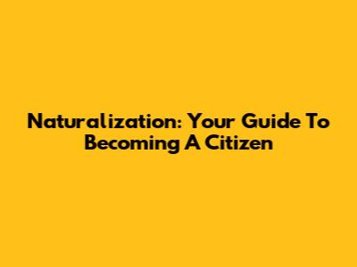 Naturalization: Your Guide To Becoming A Citizen