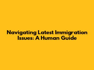 Navigating Latest Immigration Issues: A Human Guide