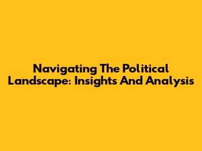 Navigating The Political Landscape: Insights And Analysis