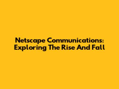 Netscape Communications: Exploring The Rise And Fall
