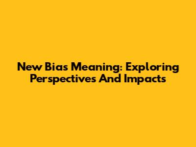 New Bias Meaning: Exploring Perspectives And Impacts