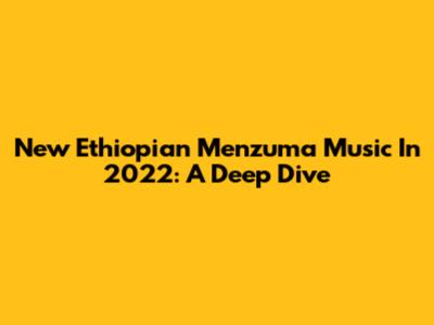 New Ethiopian Menzuma Music In 2022: A Deep Dive