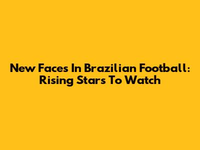New Faces In Brazilian Football: Rising Stars To Watch