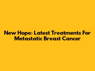 New Hope: Latest Treatments For Metastatic Breast Cancer