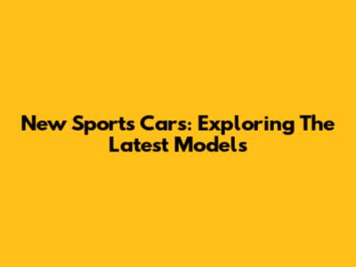 New Sports Cars: Exploring The Latest Models