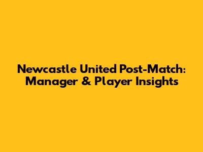 Newcastle United Post-Match: Manager & Player Insights
